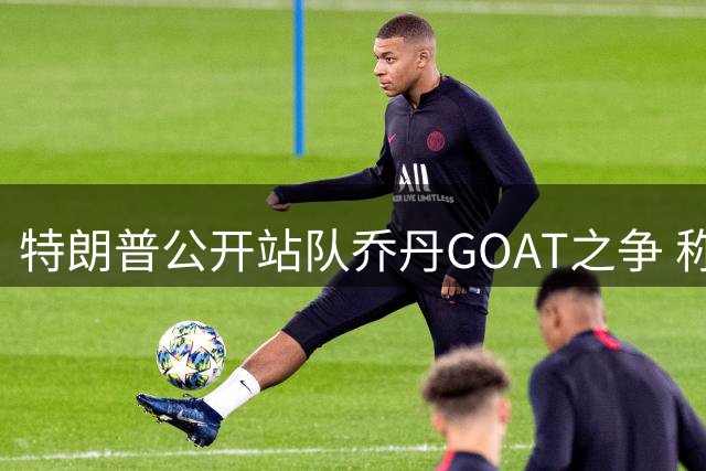 特朗普公开站队乔丹GOAT之争 称詹姆斯"可能有种族倾向